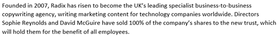 Explanatory paragraph:

Founded in 2007, Radix has risen to become the UK’s leading specialist business-to-business copywriting agency, writing marketing content for technology companies worldwide. Directors Sophie Reynolds and David McGuire have sold 100% of the company’s shares to the new trust, which will hold them for the benefit of all employees. 