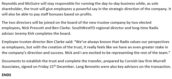 Additional PR text:

Reynolds and McGuire will stay responsible for running the day-to-day business while, as sole shareholder, the trust will give employees a powerful say in the strategic direction of the company. It will also be able to pay staff bonuses based on profits.
The two directors will be joined on the board of the new trustee company by two elected employees, Nick Prescott and Ben Clarke. SouthWestFD regional director and long-time Radix advisor Jeremy Kirk completes the board.
Employee trustee director Ben Clarke said: “We’ve always known that Radix values our perspectives as employees, but with the creation of the trust, it really feels like we have an even greater stake in the company’s direction and success. Nick and I are excited to be representing the rest of the team.”
Documents to establish the trust and complete the transfer, prepared by Cornish law firm Murrell Associates, signed on Friday 21st December. Lang Bennetts were also key advisors on the transaction.
ENDS
